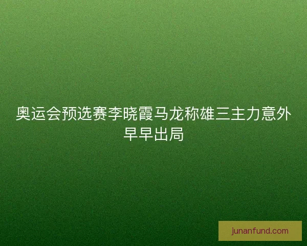 奥运会预选赛李晓霞马龙称雄三主力意外早早出局