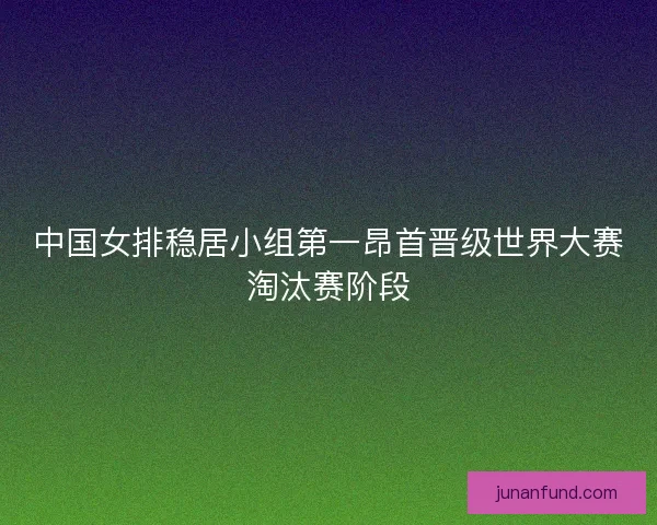中国女排稳居小组第一昂首晋级世界大赛淘汰赛阶段