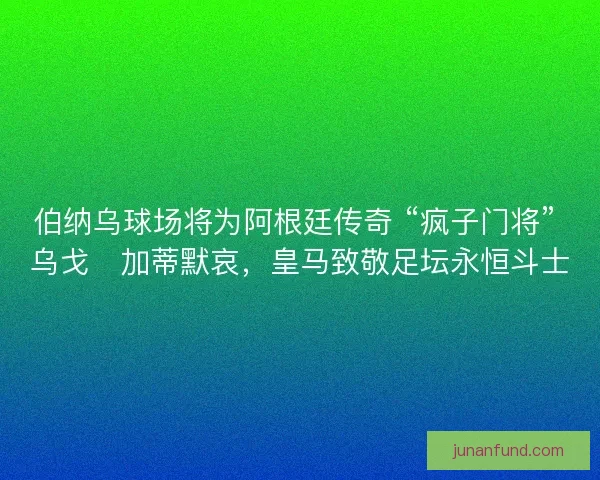 伯纳乌球场将为阿根廷传奇 “疯子门将” 乌戈・加蒂默哀，皇马致敬足坛永恒斗士