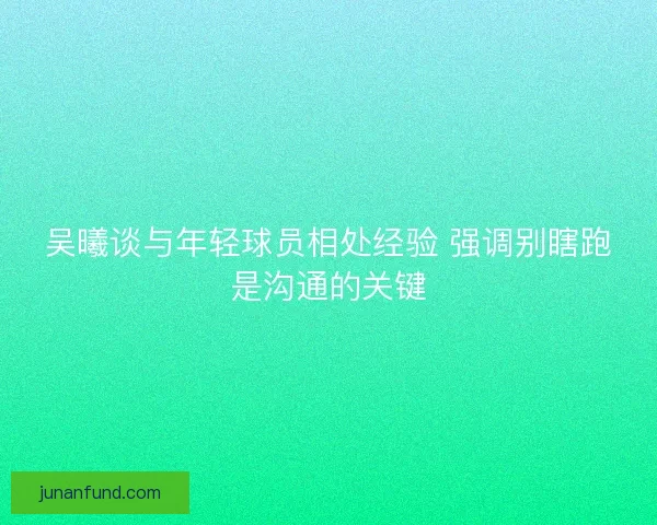 吴曦谈与年轻球员相处经验 强调别瞎跑是沟通的关键